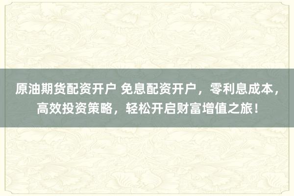 原油期货配资开户 免息配资开户，零利息成本，高效投资策略，轻松开启财富增值之旅！