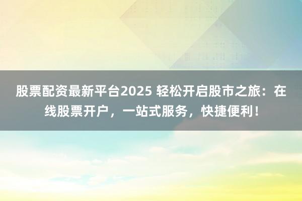 股票配资最新平台2025 轻松开启股市之旅：在线股票开户，一站式服务，快捷便利！