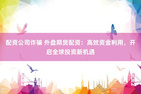 配资公司诈骗 外盘期货配资：高效资金利用，开启全球投资新机遇