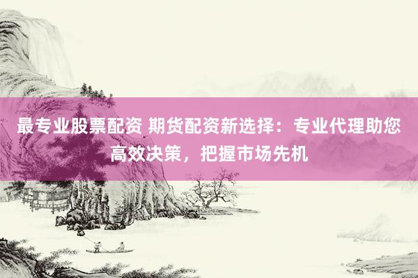 最专业股票配资 期货配资新选择：专业代理助您高效决策，把握市场先机