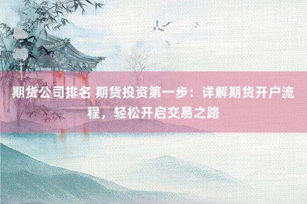 期货公司排名 期货投资第一步：详解期货开户流程，轻松开启交易之路