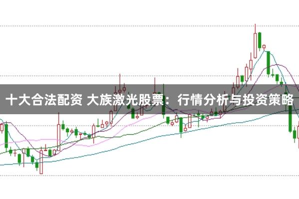 十大合法配资 大族激光股票：行情分析与投资策略