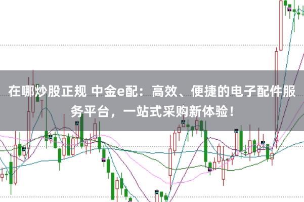 在哪炒股正规 中金e配：高效、便捷的电子配件服务平台，一站式采购新体验！