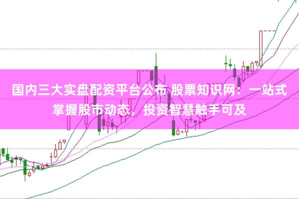 国内三大实盘配资平台公布 股票知识网：一站式掌握股市动态，投资智慧触手可及