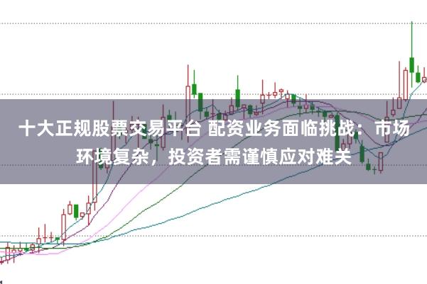 十大正规股票交易平台 配资业务面临挑战：市场环境复杂，投资者需谨慎应对难关