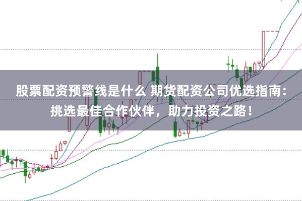 股票配资预警线是什么 期货配资公司优选指南：挑选最佳合作伙伴，助力投资之路！