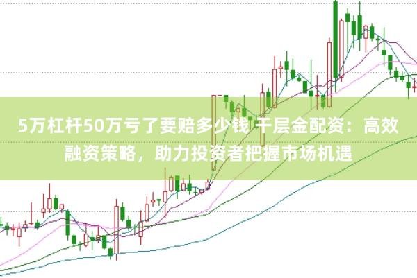 5万杠杆50万亏了要赔多少钱 干层金配资：高效融资策略，助力投资者把握市场机遇