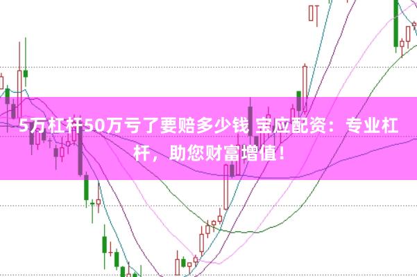 5万杠杆50万亏了要赔多少钱 宝应配资：专业杠杆，助您财富增值！