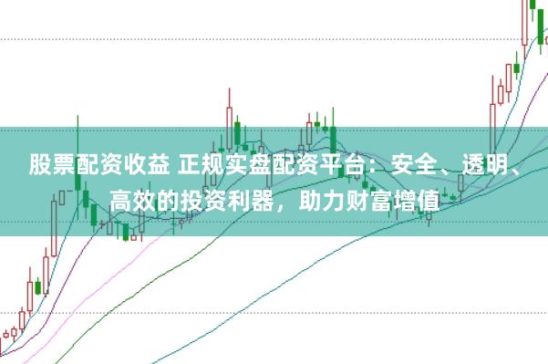 股票配资收益 正规实盘配资平台：安全、透明、高效的投资利器，助力财富增值