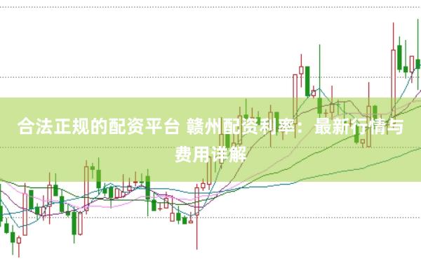 合法正规的配资平台 赣州配资利率：最新行情与费用详解