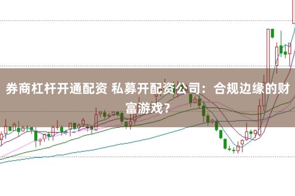 券商杠杆开通配资 私募开配资公司：合规边缘的财富游戏？