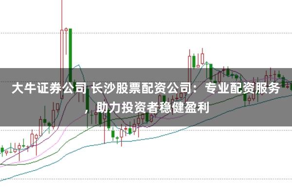 大牛证券公司 长沙股票配资公司：专业配资服务，助力投资者稳健盈利