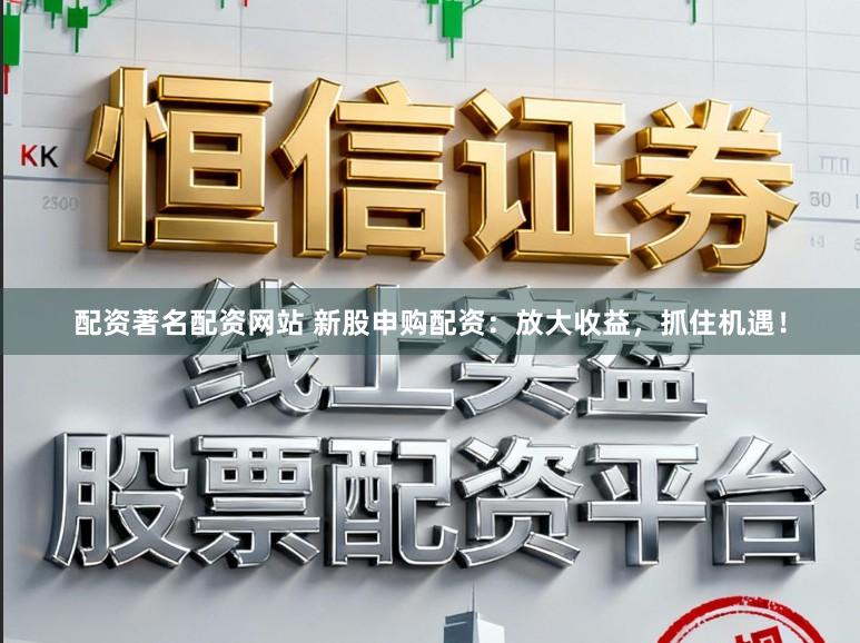 配资著名配资网站 新股申购配资：放大收益，抓住机遇！