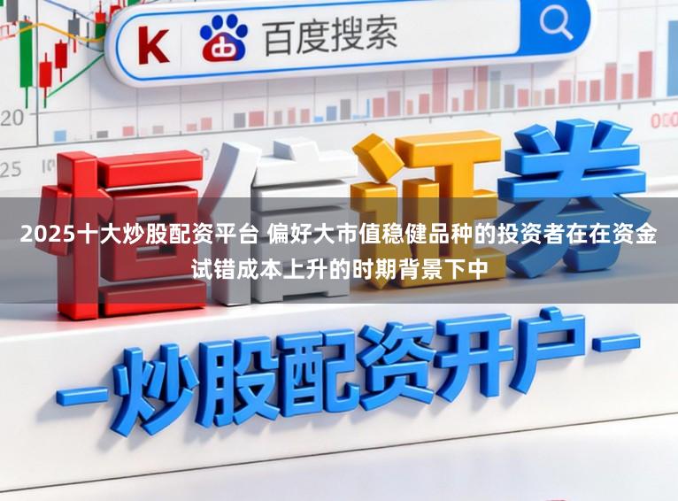2025十大炒股配资平台 偏好大市值稳健品种的投资者在在资金试错成本上升的时期背景下中