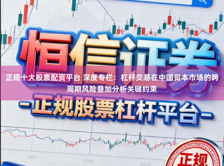 正规十大股票配资平台 深度专栏：杠杆交易在中国资本市场的跨周期风险叠加分析关键约束