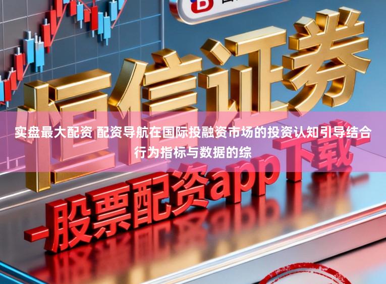 实盘最大配资 配资导航在国际投融资市场的投资认知引导结合行为指标与数据的综