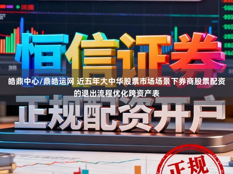 皓鼎中心/鼎皓运网 近五年大中华股票市场场景下券商股票配资的退出流程优化跨资产表