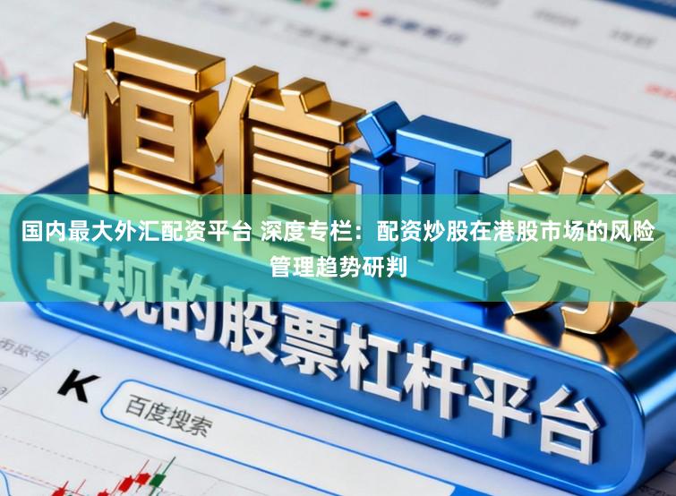 国内最大外汇配资平台 深度专栏:配资炒股在港股市场的风险管理趋势研判