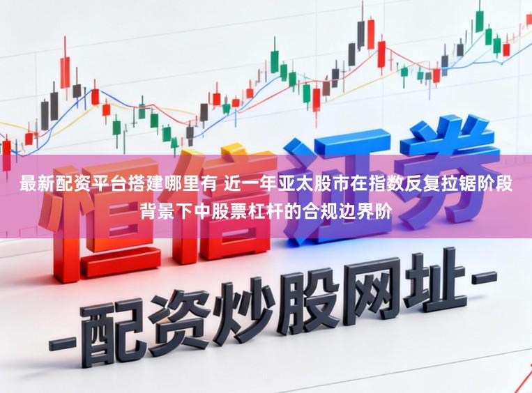 最新配资平台搭建哪里有 近一年亚太股市在指数反复拉锯阶段背景下中股票杠杆的合规边界阶