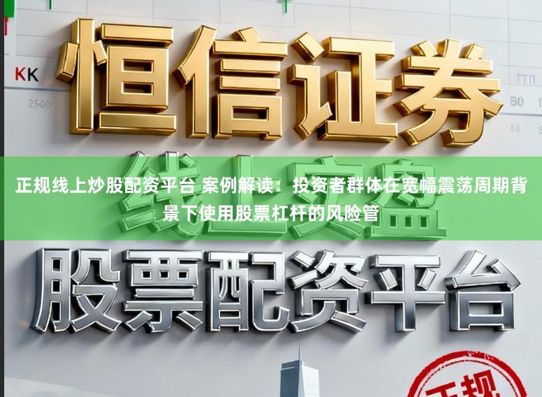 正规线上炒股配资平台 案例解读：投资者群体在宽幅震荡周期背景下使用股票杠杆的风险管